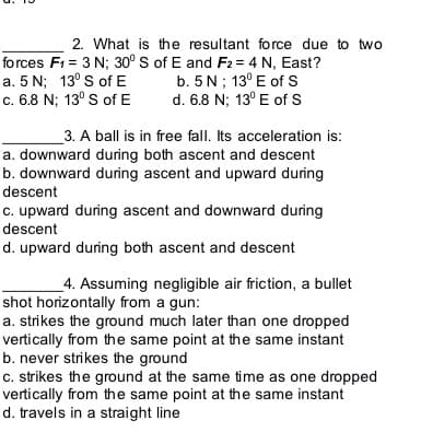 2. What is the resultant force due to two
forces F1 = 3 N; 30° s of E and F2 = 4 N, East?
a. 5 N; 13° S of E
c. 6.8 N; 13° S of E
b. 5 N; 13° E of s
d. 6.8 N; 13° E of S
3. A ball is in free fall. Its acceleration is:
a. downward during both ascent and descent
b. downward during ascent and upward during
descent
c. upward during ascent and downward during
descent
d. upward during both ascent and descent
_4. Assuming negligible air friction, a bullet
shot horizontally from a gun:
a. strikes the ground much later than one dropped
vertically from the same point at the same instant
b. never strikes the ground
c. strikes the ground at the same time as one dropped
vertically from the same point at the same instant
d. travels in a straight line
