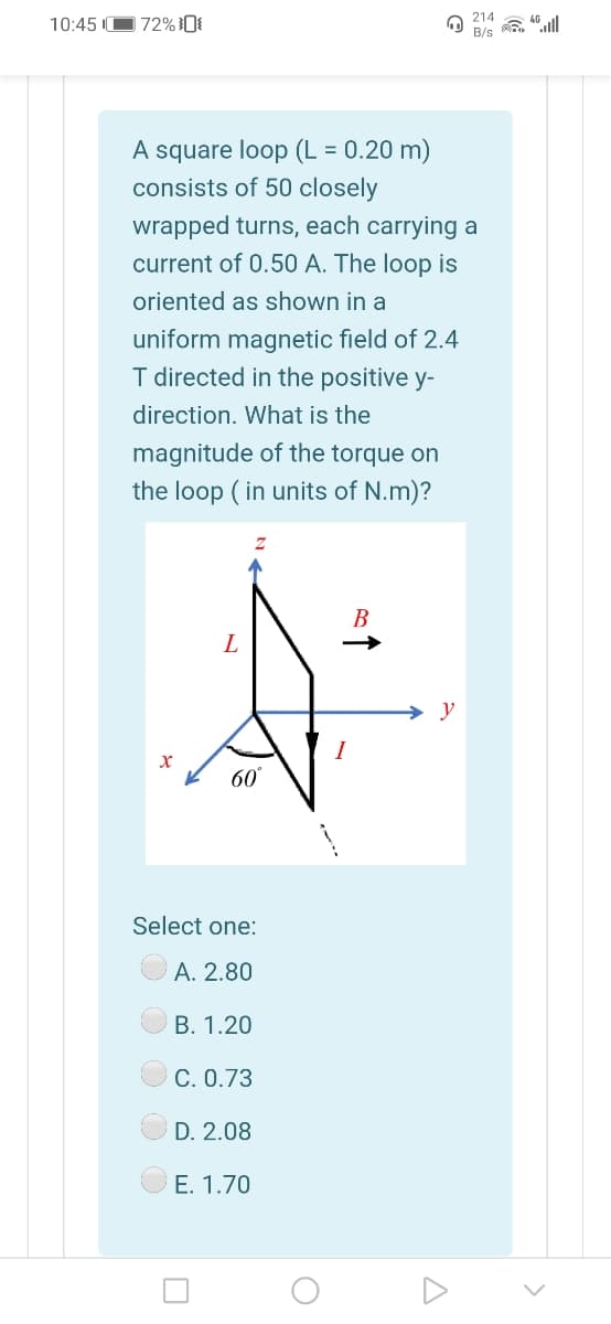 214
10:45 O 72%0{
B/s
A square loop (L = 0.20 m)
consists of 50 closely
wrapped turns, each carrying a
current of 0.50 A. The loop is
oriented as shown in a
uniform magnetic field of 2.4
I directed in the positive y-
direction. What is the
magnitude of the torque on
the loop (in units of N.m)?
В
y
I
60
Select one:
A. 2.80
В. 1.20
C. 0.73
D. 2.08
E. 1.70
