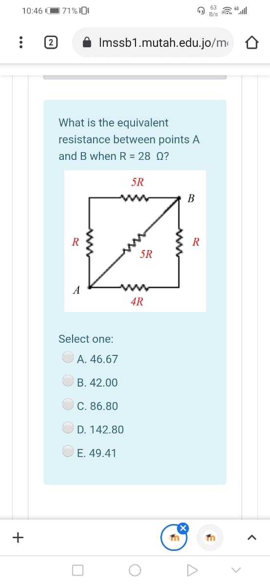 63
10:46 IO71%0{
B/s
2
Imssb1.mutah.edu.jo/m
What is the equivalent
resistance between points A
and B when R = 28 Q?
5R
В
R
5R
A
4R
Select one:
A. 46.67
В. 42.00
C. 86.80
D. 142.80
E. 49.41
+
