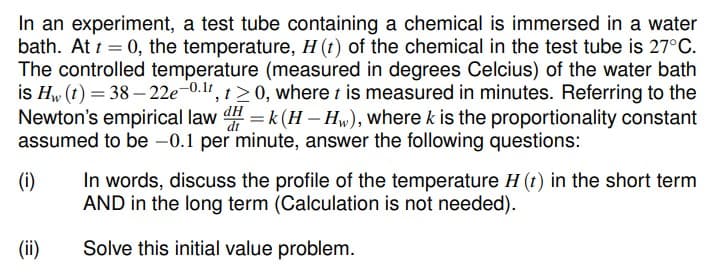 In an experiment, a test tube containing a chemical is immersed in a water
bath. At t = 0, the temperature, H (t) of the chemical in the test tube is 27°C.
The controlled temperature (measured in degrees Celcius) of the water bath
is Hw (t) = 38 –- 22e-0.11, t>0, where t is measured in minutes. Referring to the
Newton's empirical law = k (H – Hw), where k is the proportionality constant
assumed to be -0.1 per minute, answer the following questions:
In words, discuss the profile of the temperature H (t) in the short term
AND in the long term (Calculation is not needed).
(i)
(ii)
Solve this initial value problem.
