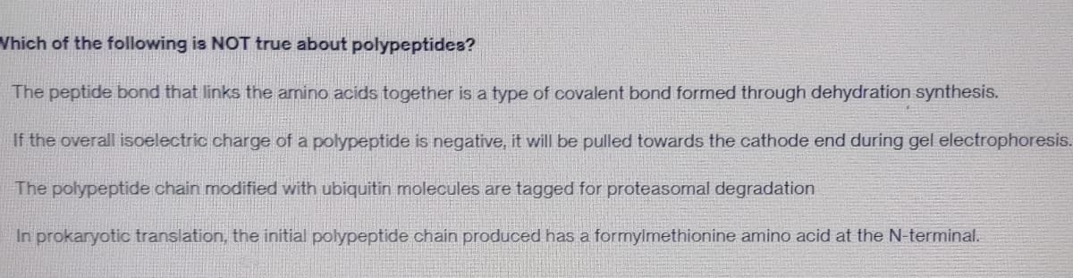 Which of the following is NOT true about polypeptides?
The peptide bond that links the amino acids together is a type of covalent bond formed through dehydration synthesis.
If the overall isoelectric charge of a polypeptide is negative, it will be pulled towards the cathode end during gel electrophoresis.
The polypeptide chain modified with ubiquitin molecules are tagged for proteasomal degradation
In prokaryotic translation, the initial polypeptide chain produced has a formylmethionine amino acid at the N-terminal.