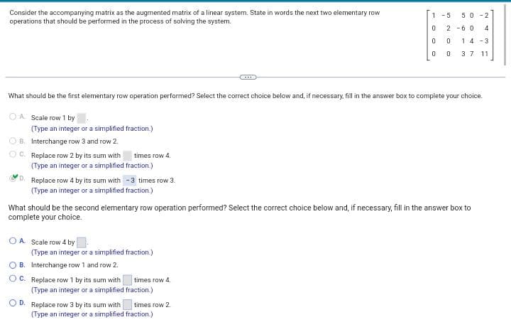 Consider the accompanying matrix as the augmented matrix of a linear system. State in words the next two elementary row
operations that should be performed in the process of solving the system.
OA Scale row 1 by
(Type an integer or a simplified fraction.)
ⒸB. Interchange row 3 and row 2.
What should be the first elementary row operation performed? Select the correct choice below and, if necessary, fill in the answer box to complete your choice.
ⒸC. Replace row 2 by its sum with
times row 4.
(Type an integer or a simplified fraction.)
D. Replace row 4 by its sum with - 3 times row 3.
(Type an integer or a simplified fraction.)
O A Scale row 4 by.
(Type an integer or a simplified fraction.)
OB. Interchange row 1 and row 2.
OC. Replace row 1 by its sum with
(Type an integer or a simplified
OD. Replace row 3 by its sum with
What should be the second elementary row operation performed? Select the correct choice below and, if necessary, fill in the answer box to
complete your choice.
times row 4.
fraction.)
1-5 50-2
0 2-60 4
0
0
times row 2.
0 14-3
0
3 7 11
(Type an integer or a simplified fraction.)