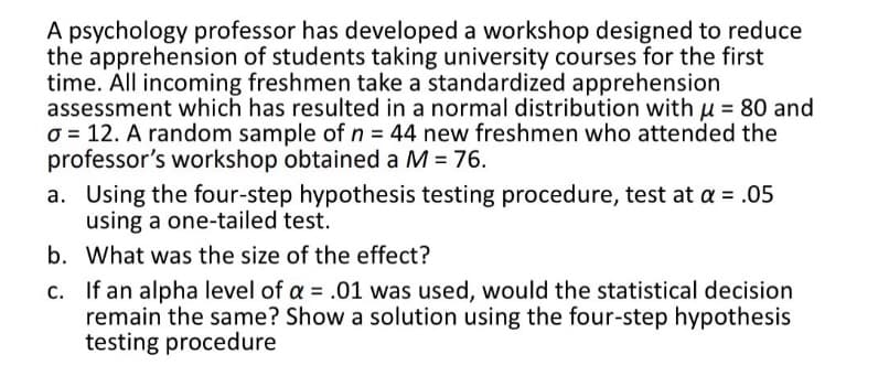 A psychology professor has developed a workshop designed to reduce
the apprehension of students taking university courses for the first
time. All incoming freshmen take a standardized apprehension
assessment which has resulted in a normal distribution with μ = 80 and
o 12. A random sample of n = 44 new freshmen who attended the
professor's workshop obtained a M = 76.
a. Using the four-step hypothesis testing procedure, test at a = .05
using a one-tailed test.
b. What was the size of the effect?
c. If an alpha level of a = .01 was used, would the statistical decision
remain the same? Show a solution using the four-step hypothesis
testing procedure