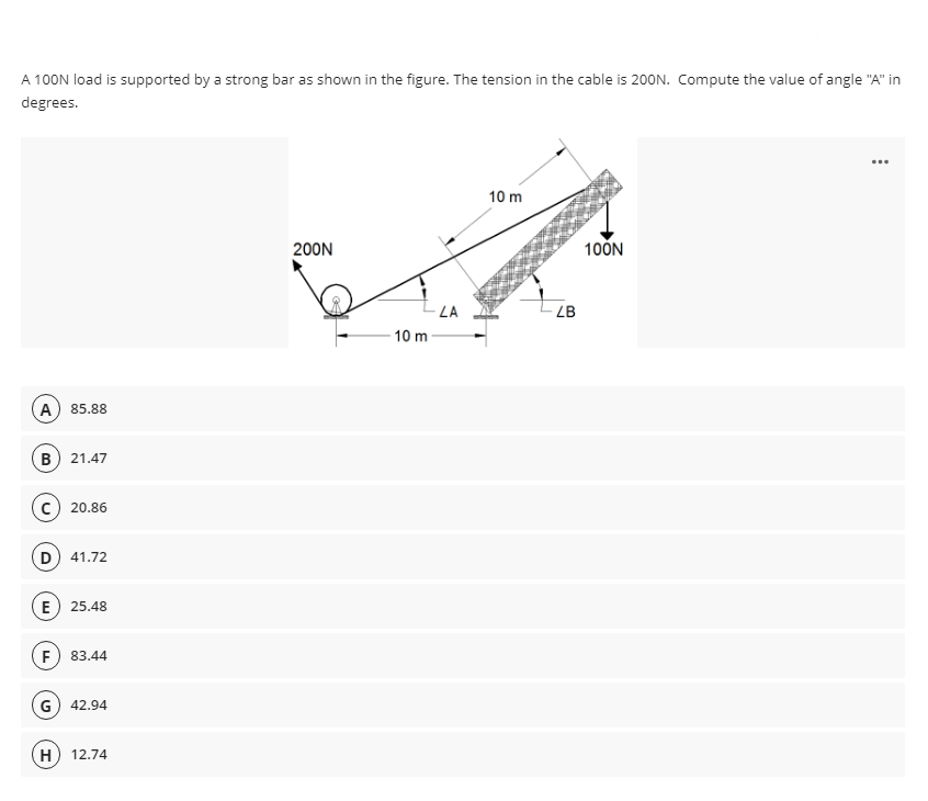 A 100N load is supported by a strong bar as shown in the figure. The tension in the cable is 200N. Compute the value of angle "A" in
degrees.
...
10 m
200N
10ÖN
LA
LB
10 m
A) 85.88
B) 21.47
C) 20.86
D) 41.72
E) 25.48
F) 83.44
G) 42.94
(H
12.74
