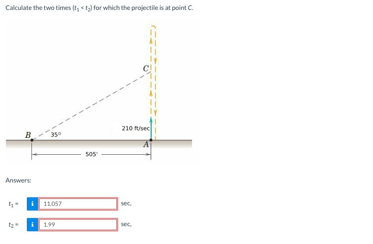 Calculate the two times (t, < t2) for which the projectile is at point C.
210 ft/sec
B.
350
505'
Answers:
t1 =
11.057
sec,
t2 =
1.99
sec,
