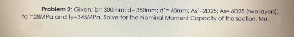 Problem 2: Given: b= 300mm; d= 350mm; d'= 65mm; As'=2D25; As= 6D25 (two layers);
fc'=28MPA and fy3345MPa. Solve for the Nominal Moment Capacity of the section, Mu.
