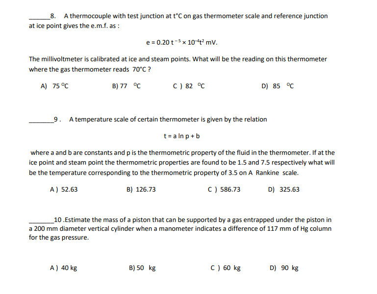 _8. A thermocouple with test junction at t°C on gas thermometer scale and reference junction
at ice point gives the e.m.f. as :
e = 0.20 t-5 x 1044² mV.
The millivoltmeter is calibrated at ice and steam points. What will be the reading on this thermometer
where the gas thermometer reads 70°C ?
A) 75 °C
B) 77 °C
C) 82 °C
D) 85 °C
_9. A temperature scale of certain thermometer is given by the relation
t= a In p+b
where a and b are constants and p is the thermometric property of the fluid in the thermometer. If at the
ice point and steam point the thermometric properties are found to be 1.5 and 7.5 respectively what will
be the temperature corresponding to the thermometric property of 3.5 on A Rankine scale.
A) 52.63
B) 126.73
C) 586.73
D) 325.63
_10.Estimate the mass of a piston that can be supported by a gas entrapped under the piston in
a 200 mm diameter vertical cylinder when a manometer indicates a difference of 117 mm of Hg column
for the gas pressure.
A) 40 kg
B) 50 kg
C ) 60 kg
D) 90 kg
