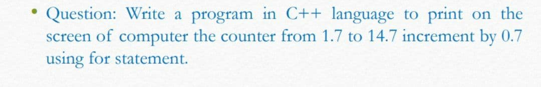 Question: Write a program in C++ language to print on the
screen of computer the counter from 1.7 to 14.7 increment by 0.7
using for statement.
