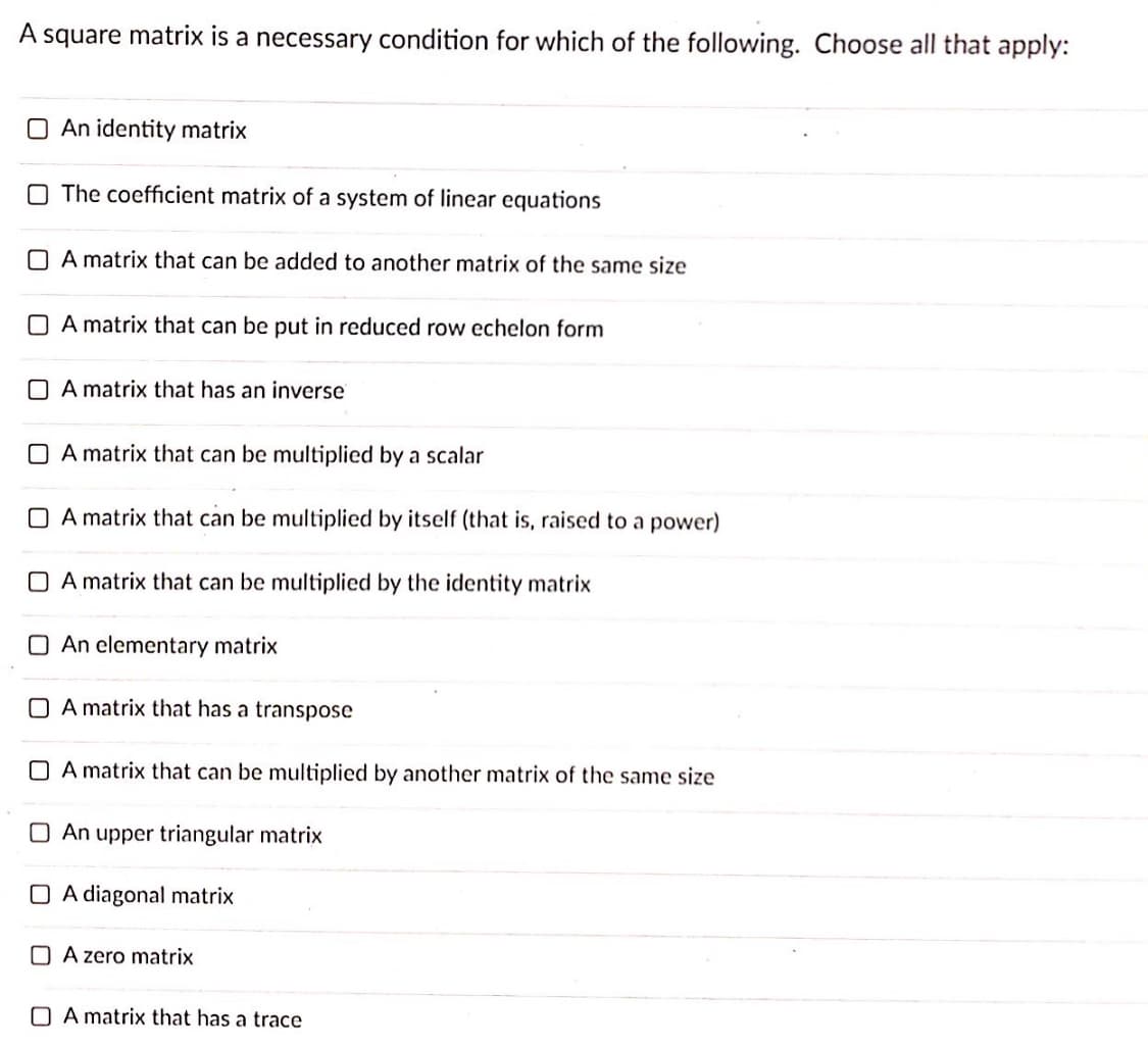 A square matrix is a necessary condition for which of the following. Choose all that apply:
O An identity matrix
O The coefficient matrix of a system of linear equations
O A matrix that can be added to another matrix of the same size
O A matrix that can be put in reduced row echelon form
O A matrix that has an inverse
O A matrix that can be multiplied by a scalar
O A matrix that can be multiplied by itself (that is, raised to a power)
O A matrix that can be multiplied by the identity matrix
O An elementary matrix
O A matrix that has a transpose
O A matrix that can be multiplied by another matrix of the same size
An upper triangular matrix
O A diagonal matrix
O A zero matrix
O A matrix that has a trace
