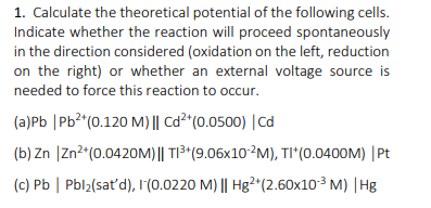 1. Calculate the theoretical potential of the following cells.
Indicate whether the reaction will proceed spontaneously
in the direction considered (oxidation on the left, reduction
on the right) or whether an external voltage source is
needed to force this reaction to occur.
(a)Pb |Pb²*(0.120 M) || Cd²^(0.0500) |Cd
(b) Zn |Zn?"(0.0420M) || TI³*(9.06x10?M), TI*(0.0400M) |Pt
(c) Pb | Pbl2(sat'd), 1(0.0220 M) || Hg2*(2.60x103 M) |Hg
