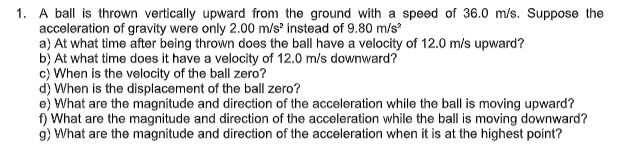 1. A ball is thrown vertically upward from the ground with a speed of 36.0 m/s. Suppose the
acceleration of gravity were only 2.00 m/s instead of 9.80 m/s
a) At what time after being thrown does the ball have a velocity of 12.0 m/s upward?
b) At what time does it have a velocity of 12.0 m/s downward?
c) When is the velocity of the ball zero?
d) When is the displacement of the ball zero?
e) What are the magnitude and direction of the acceleration while the ball is moving upward?
f) What are the magnitude and direction of the acceleration while the ball is moving downward?
9) What are the magnitude and direction of the acceleration when it is at the highest point?
