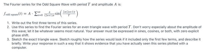 The Fourier series for the Odd Square Wave with period T and amplitude A is:
2a(2n+1)
fodd square(1) = A E
Sin
1. Write out the first three terms of this series.
2. Use this series to find the Fourier series for an even triangle wave with period T. Don't worry especially about the amplitude of
this wave; let it be whatever seems most natural. Your answer must be expressed in sines, cosines, or both, with zero explicit
phase shift.
3. Sketch the exact triangle wave. Sketch roughly how the series would look if it included only the first few terms, and describe it
briefly. Write your response in such a way that it shows evidence that you have actually seen this series plotted with a
computer.
