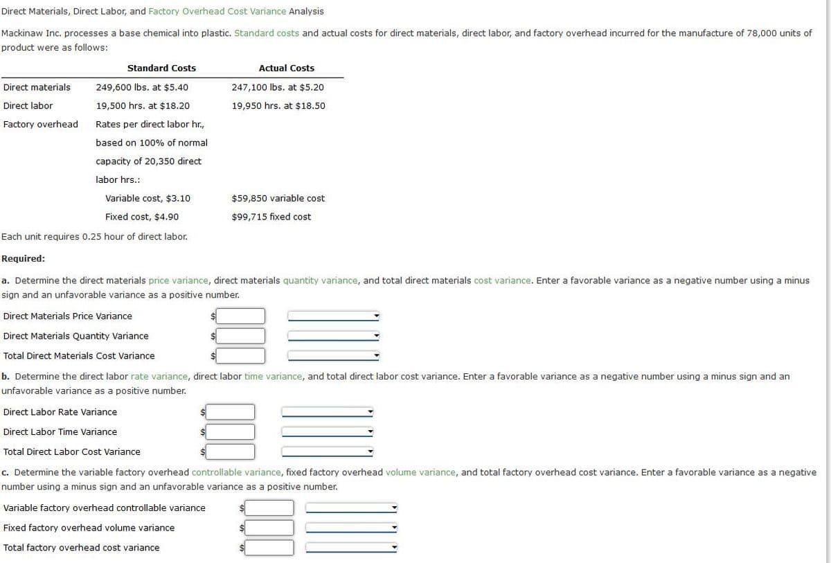 Direct Materials, Direct Labor, and Factory Overhead Cost Variance Analysis
Mackinaw Inc. processes a base chemical into plastic. Standard costs and actual costs for direct materials, direct labor, and factory overhead incurred for the manufacture of 78,000 units of
product were as follows:
Standard Costs
Actual Costs
Direct materials
249,600 lbs. at $5.40
247,100 Ibs. at $5.20
Direct labor
19,500 hrs. at $18.20
19,950 hrs. at $18.50
Factory overhead
Rates per direct labor hr.,
based on 100% of normal
capacity of 20,350 direct
labor hrs.:
Variable cost, $3.10
$59,850 variable cost
Fixed cost, $4.90
$99,715 fixed cost
Each unit reguires 0.25 hour of direct labor.
Required:
a. Determine the direct materials price variance, direct materials quantity variance, and total direct materials cost variance. Enter a favorable variance as a negative number using
minus
sign and an unfavorable variance as a positive number.
Direct Materials Price Variance
Direct Materials Quantity Variance
Total Direct Materials Cost Variance
b. Determine the direct labor rate variance, direct labor time variance, and total direct labor cost variance. Enter a favorable variance as a negative number using a minus sign and an
unfavorable variance as a positive number.
Direct Labor Rate Variance
Direct Labor Time Variance
Total Direct Labor Cost Variance
c. Determine the variable factory overhead controllable variance, fixed factory overhead volume variance, and total factory overhead cost variance. Enter a favorable variance as a negative
number using a minus sign and an unfavorable variance as a positive number.
Variable factory overhead controllable variance
Fixed factory overhead volume variance
Total factory overhead cost variance

