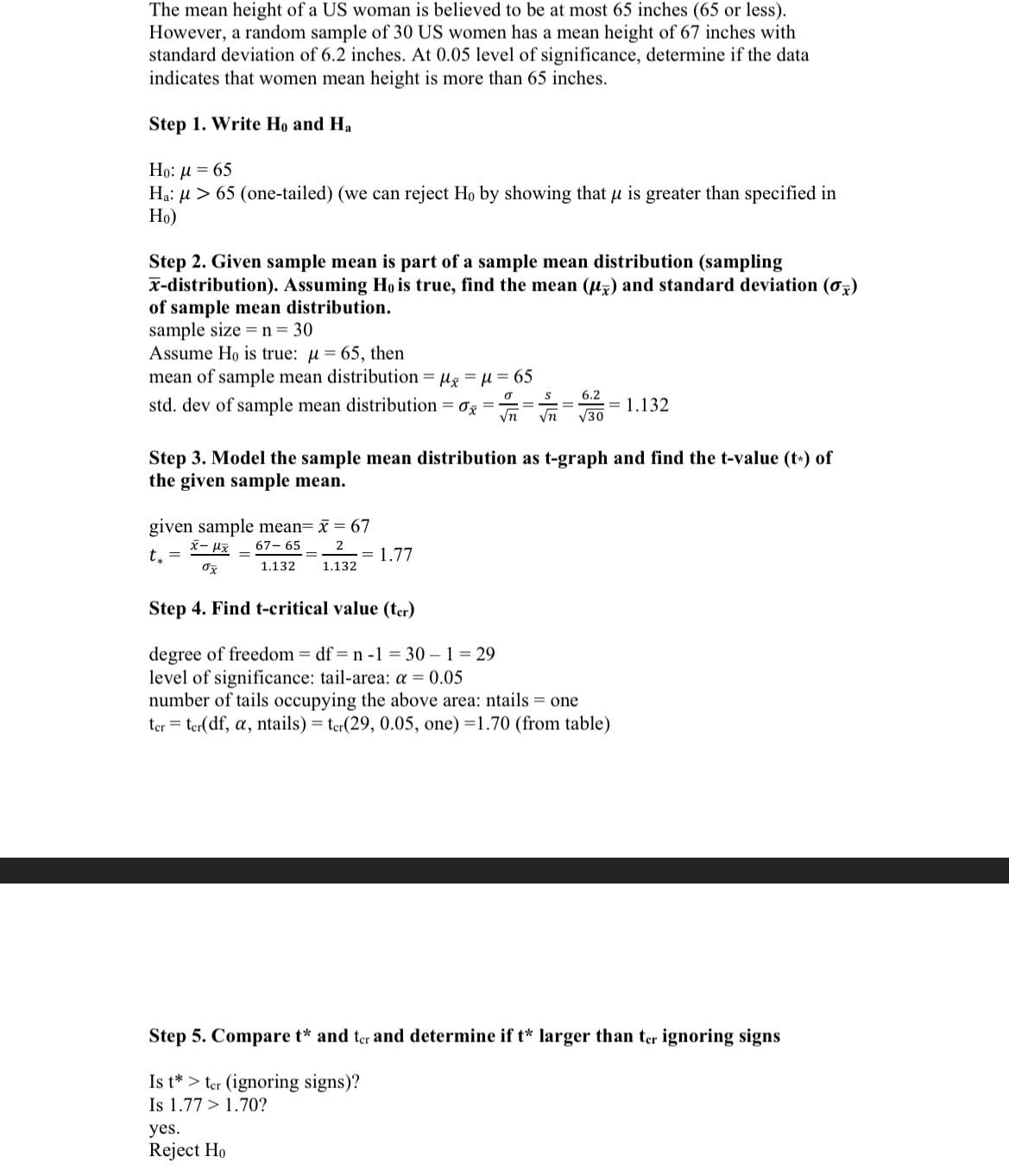 The mean height of a US woman is believed to be at most 65 inches (65 or less).
However, a random sample of 30 US women has a mean height of 67 inches with
standard deviation of 6.2 inches. At 0.05 level of significance, determine if the data
indicates that women mean height is more than 65 inches.
Step 1. Write Ho and Ha
Ho: μ = 65
Ha: μ> 65 (one-tailed) (we can reject Ho by showing that μ is greater than specified in
Ho)
Step 2. Given sample mean is part of a sample mean distribution (sampling
x-distribution). Assuming Ho is true, find the mean (u) and standard deviation (0)
of sample mean distribution.
sample size = n = 30
Assume Ho is true: μ = 65, then
mean of sample mean distribution = μx = μ = 65
std. dev of sample mean distribution = 0x
0
S
6.2
√n √n √30
Step 3. Model the sample mean distribution as t-graph and find the t-value (t) of
the given sample mean.
given sample mean= x = 67
x-μx 67-65
t₁ =
2
1.132
ox
1.132
= 1.132
= 1.77
Step 4. Find t-critical value (ter)
degree of freedom = df=n -1 = 30 - 1 = 29
level of significance: tail-area: a = 0.05
number of tails occupying the above area: ntails = one
ter ter(df, a, ntails) = ter(29, 0.05, one) =1.70 (from table)
yes.
Reject Ho
Step 5. Compare t* and ter and determine if t* larger than ter ignoring signs
Is t > ter (ignoring signs)?
Is 1.77 > 1.70?