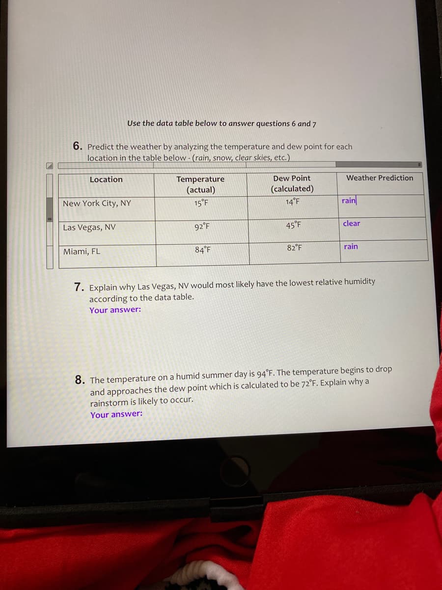 Use the data table below to answer questions 6 and 7
6. Predict the weather by analyzing the temperature and dew point for each
location in the table below - (rain, snow, clear skies, etc.)
Location
Temperature
Dew Point
Weather Prediction
(actual)
15°F
(calculated)
New York City, NY
14°F
rain
Las Vegas, NV
92°F
45°F
clear
Miami, FL
84°F
82°F
rain
7. Explain why Las Vegas, NV would most likely have the lowest relative humidity
according to the data table.
Your answer:
8. The temperature on a humid summer day is 94°F. The temperature begins to drop
and approaches the dew point which is calculated to be 72°F. Explain why a
rainstorm is likely to occur.
Your answer:
