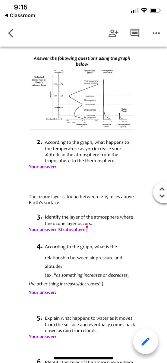 9:15
1 Classroom
Answer the following questions using the graph
below
km
mi
160 100
Temperature
Atmospheric
Pressure
Zones
Selected
Properties of
Earth's
Atmosphere
Thermosphere
jetends to s00 km
120-75
80-50--
Mesopause
-
Mesosphere
Stratopause
4025
Water
Stratosphere
Vapor
Tropopause
Troposphere
Sea Level 0-Lo
1.0
O 20 40
Temperature
Pressure
Concentration
(gim)
2. According to the graph, what happens to
the temperature as you increase your
altitude in the atmosphere from the
troposphere to the thermosphere.
Your answer:
The ozone layer is found between 12-15 miles above
Earth's surface.
3. Identify the layer of the atmosphere where
the ozone layer occurs.
Your answer: Stratosphere
4. According to the graph, what is the
relationship between air pressure and
altitude?
(ex. "as something increases or decreases,
the other thing increases/decreases").
Your answer:
5. Explain what happens to water as it moves
from the surface and eventually comes back
down as rain from clouds.
Your answer:
6. Identify the laver of the atmosnhere where
