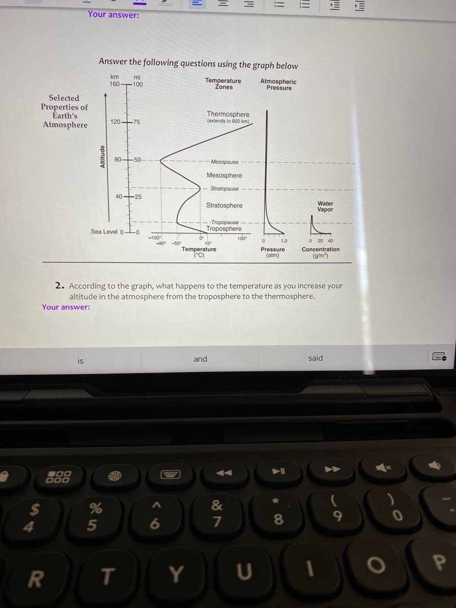 Your answer:
Answer the following questions using the graph below
km
mi
Temperature
Zones
Atmospheric
Pressure
160 100
Selected
Properties of
Earth's
Atmosphere
Thermosphere
(extends to 600 km)
120-75
80-50
-Mesopause
Mesosphere
Stratopause
40 25
Stratosphere
Water
Vapor
-Tropopause
Troposphere
100
Sea Level 0-Lo
-100
1.0
O 20 40
-55
15°
Temperature
(°C)
Pressure
(atm)
Concentration
(g/m)
2. According to the graph, what happens to the temperature as you increase your
altitude in the atmosphere from the troposphere to the thermosphere.
Your answer:
is
and
said
000
2$
&
5
6
7
8.
R
Y
U
この
!!
!!
Altitude
S4
