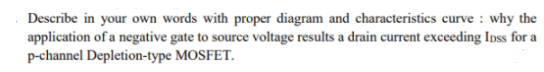 Describe in your own words with proper diagram and characteristics curve : why the
application of a negative gate to source voltage results a drain current exceeding Inss for a
p-channel Depletion-type MOSFET.
