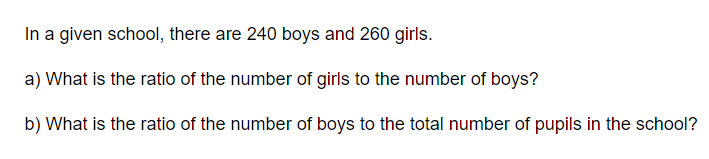 In a given school, there are 240 boys and 260 girls.
a) What is the ratio of the number of girls to the number of boys?
b) What is the ratio of the number of boys to the total number of pupils in the school?
