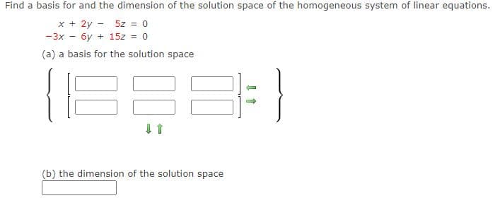 Find a basis for and the dimension of the solution space of the homogeneous system of linear equations.
x + 2y - 5z = 0
-3x - 6y + 15z = 0
(a) a basis for the solution space
(b) the dimension of the solution space
