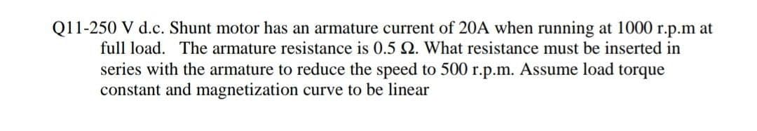 Q11-250 V d.c. Shunt motor has an armature current of 20A when running at 1000 r.p.m at
full load. The armature resistance is 0.5 Q. What resistance must be inserted in
series with the armature to reduce the speed to 500 r.p.m. Assume load torque
constant and magnetization curve to be linear
