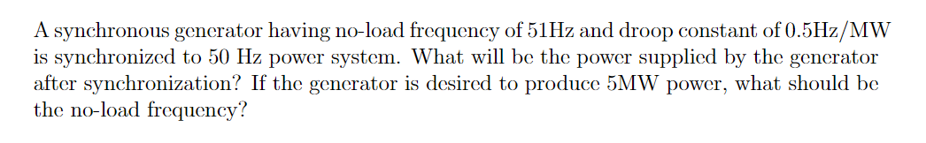 A synchronous generator having no-load frequency of 51HZ and droop constant of 0.5Hz/MW
is synchronized to 50 Hz power system. What will be the power supplied by the generator
after synchronization? If the generator is desired to produce 5MW power, what should be
the no-load frequency?
