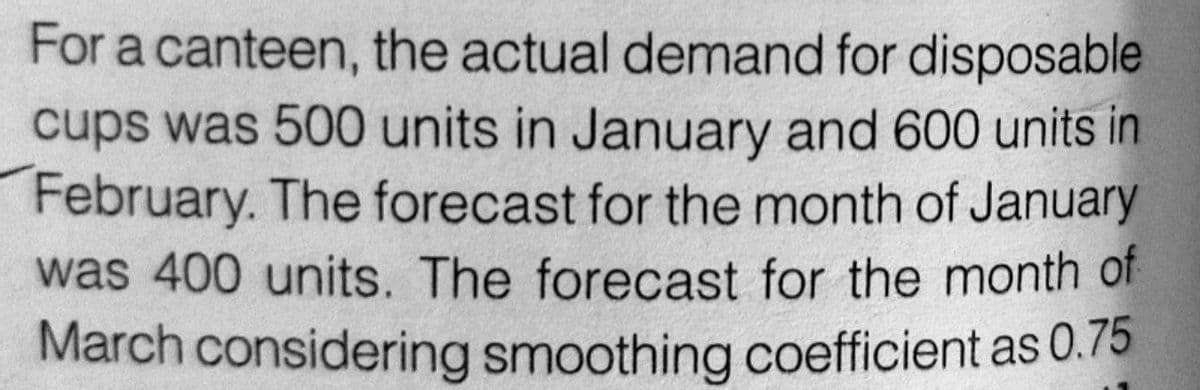 For a canteen, the actual demand for disposable
cups was 500 units in January and 600 units in
February. The forecast for the month of January
was 400 units. The forecast for the month of
March considering smoothing coefficient as 0.75
