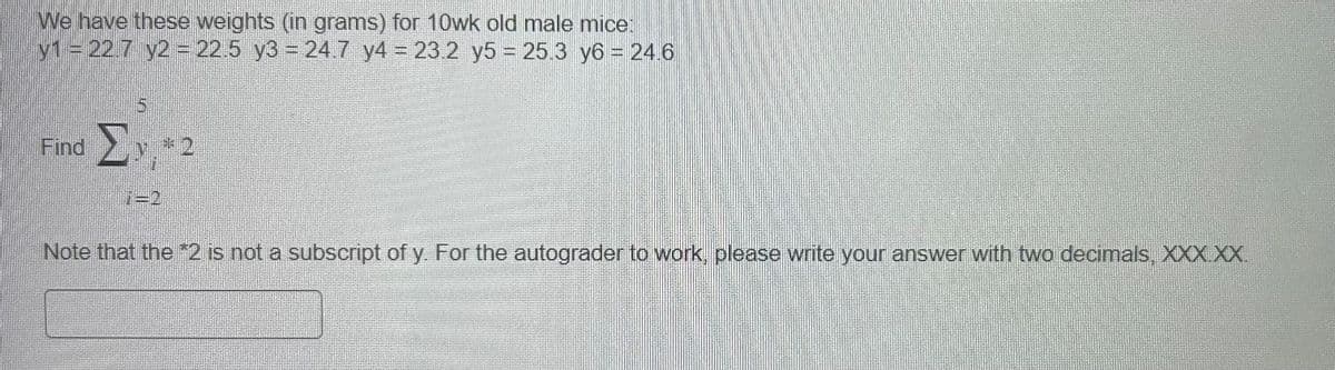 We have these weights (in grams) for 10wk old male mice:
y1 = 22.7 y2 = 22.5 y3 = 24.7 y4 = 23.2 y5 = 25.3 y6 = 24.6
Find
Σ
2
Note that the *2 is not a subscript of y. For the autograder to work, please write your answer with two decimals, XXX XX.