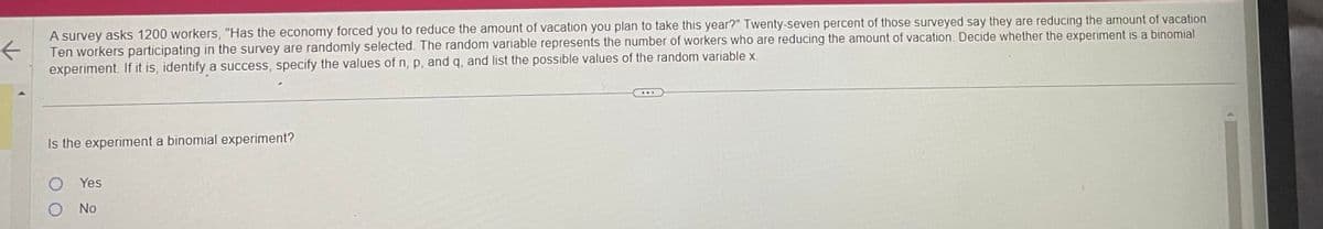 K
A survey asks 1200 workers, "Has the economy forced you to reduce the amount of vacation you plan to take this year?" Twenty-seven percent of those surveyed say they are reducing the amount of vacation.
Ten workers participating in the survey are randomly selected. The random variable represents the number of workers who are reducing the amount of vacation. Decide whether the experiment is a binomial
experiment. If it is, identify a success, specify the values of n, p, and q, and list the possible values of the random variable x.
Is the experiment a binomial experiment?
O Yes
O No
...