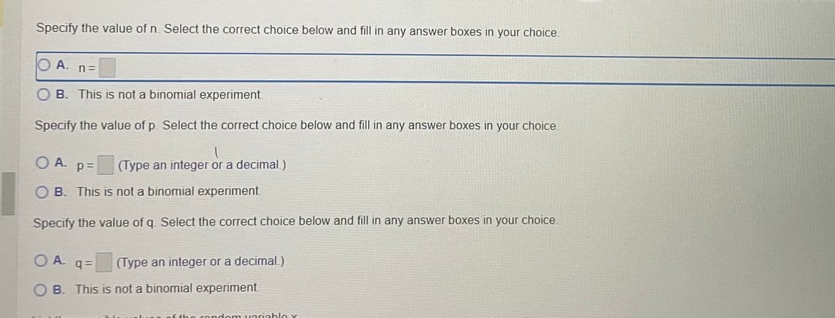 Specify the value of n. Select the correct choice below and fill in any answer boxes in your choice.
O A. n=
B. This is not a binomial experiment.
Specify the value of p. Select the correct choice below and fill in any answer boxes in your choice.
l
OA. p= (Type an integer or a decimal)
B. This is not a binomial experiment.
Specify the value of q. Select the correct choice below and fill in any answer boxes in your choice.
О А.
(Type an integer or a decimal.)
q=
B. This is not a binomial experiment.
en of the random variable y