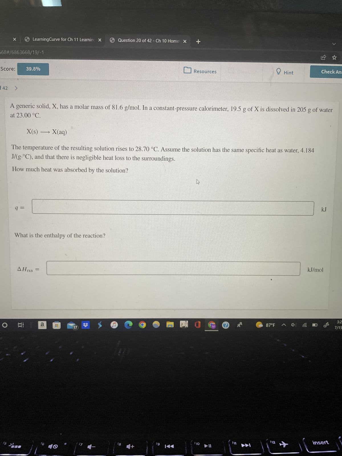 X
568#/6863668/19/-1
Score:
f42
LearningCurve for Ch 11 Learning X
9 =
39.8%
What is the enthalpy of the reaction?
Al
AHrxn
A generic solid, X, has a molar mass of 81.6 g/mol. In a constant-pressure calorimeter, 19.5 g of X is dissolved in 205 g of water
at 23.00 °C.
X(s) — X(aq)
The temperature of the resulting solution rises to 28.70 °C. Assume the solution has the same specific heat as water, 4.184
J/(g-°C), and that there is negligible heat loss to the surroundings.
How much heat was absorbed by the solution?
a
f6
Question 20 of 42 - Ch 10 Home X
17
17
18
+
+
fg
Resources
K◄◄
K
30
f10
▶I
E
dd
Hint
▶DI
87°F
Check An:
^4.
112 +
kJ
kJ/mol
insert
3:2-
7/15