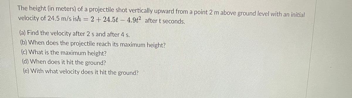 The height (in meters) of a projectile shot vertically upward from a point 2 m above ground level with an initial
velocity of 24.5 m/s ish = 2+24.5t 4.9t² after t seconds.
(a) Find the velocity after 2 s and after 4 s.
(b) When does the projectile reach its maximum height?
(c) What is the maximum height?
(d) When does it hit the ground?
(e) With what velocity does it hit the ground?