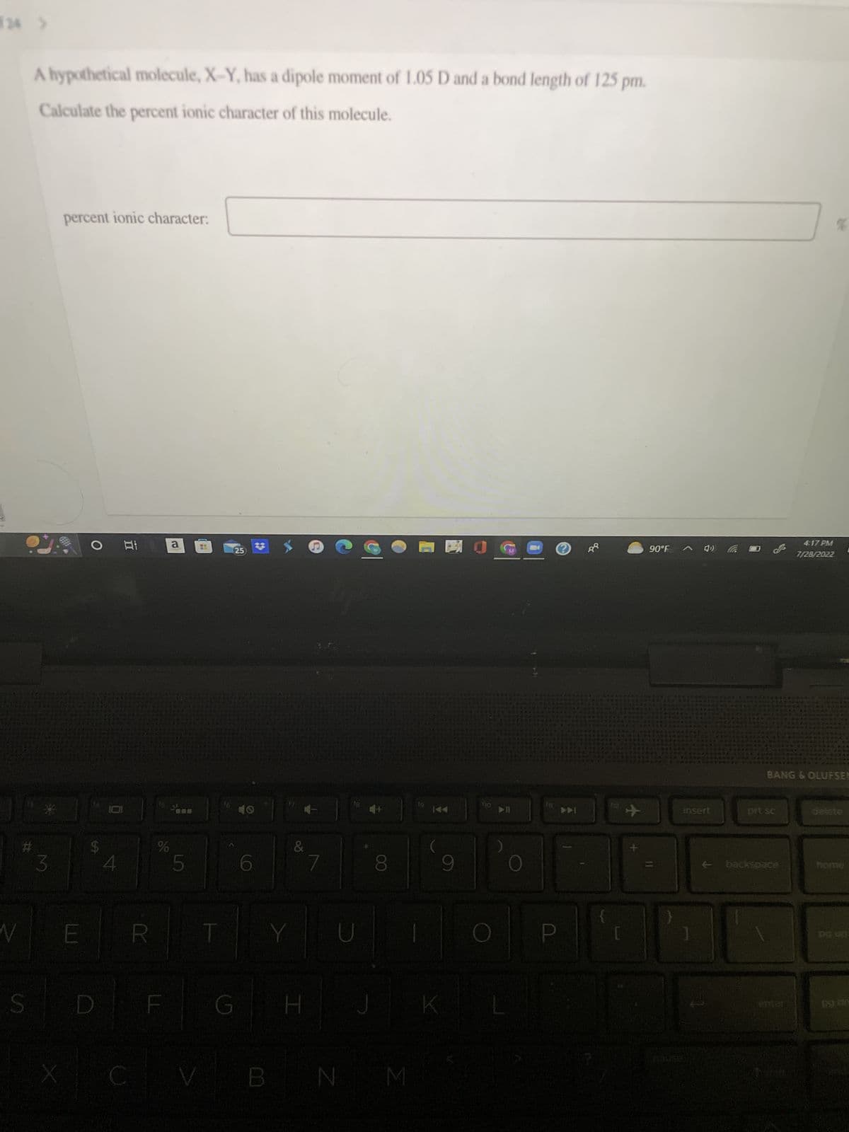 JC
N
#t
A hypothetical molecule, X-Y, has a dipole moment of 1.05 D and a bond length of 125 pm.
Calculate the percent ionic character of this molecule.
S
3
X
percent ionic character:
E
$
D
At
101
4
R
%
F
a
5
HI
25
G
6
CVB
&
H J
B N
8
M
19
|
K
9
O
▶II
P
Ⓒ
▶DI
90°F
insert
prt sc
4:17 PM
7/28/2022
← backspace
%
$2
*** C**
4561
BANG & OLUFSEN
C
home