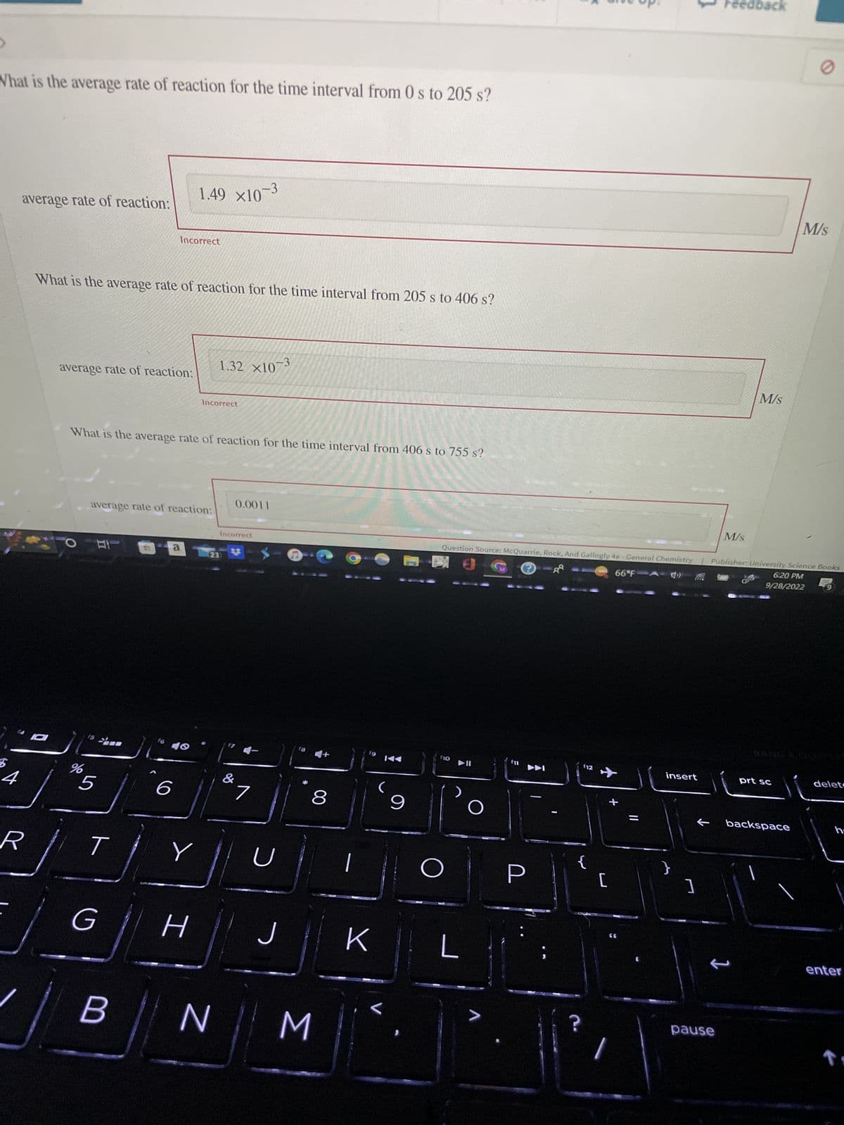 What is the average rate of reaction for the time interval from 0 s to 205 s?
$
average rate of reaction:
R
0
What is the average rate of reaction for the time interval from 205 s to 406 s?
average rate of reaction:
de
%
5
What is the average rate of reaction for the time interval from 406 s to 755 s?
T
Incorrect
average rate of reaction:
G
B
1.49 x10
a
6
Incorrect
H
Y
1.32 ×10-3
-3
23
N
0.0011
Incorrect
&
U
J
8
M
19
K
<
9
f10
O
L
Question Source: McQuarrie, Rock, And Gallogly 4e - General Chemistry | Publisher: University Science Books
66°F A())
6:20 PM
9/28/2022
O
>
(12
4
+
[
||
insert
]
Feedback
M/s
pause
M/s
1
prt sc
backspace
M/s
delete
h
enter
↑