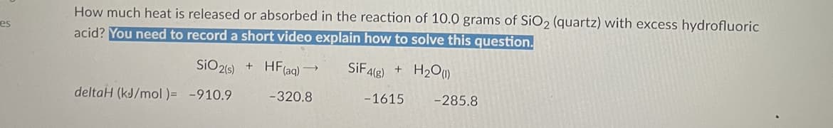 es
How much heat is released or absorbed in the reaction of 10.0 grams of SiO2 (quartz) with excess hydrofluoric
acid? You need to record a short video explain how to solve this question.
SiF4(g) + H₂O(1)
SiO2(s) + HF (aq)
deltaH (kJ/mol )= -910.9
→>>>
-320.8
-1615 -285.8