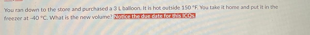 You ran down to the store and purchased a 3 L balloon. It is hot outside 150 °F. You take it home and put it in the
freezer at -40 °C. What is the new volume? Notice the due date for this ICQs.