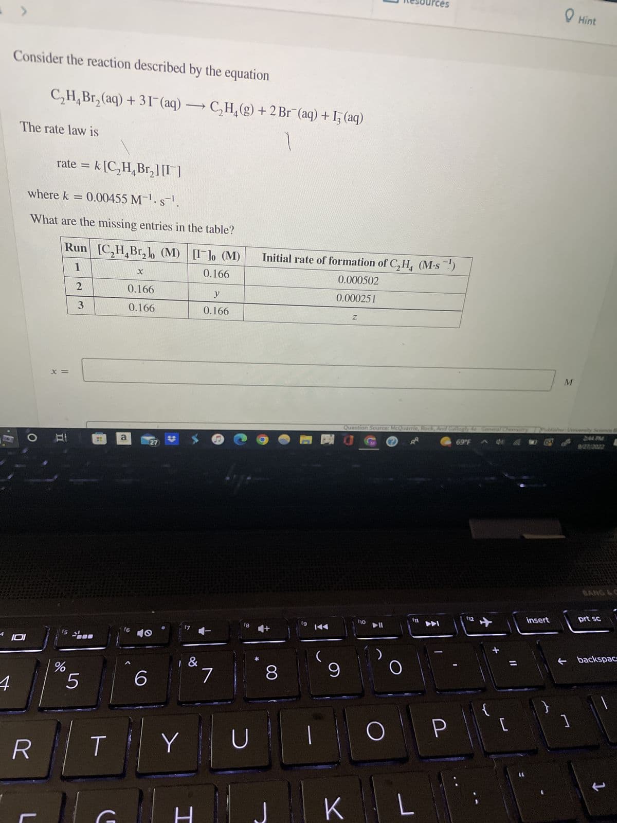 >
4
Consider the reaction described by the equation
4 101
The rate law is
C₂H₂Br₂(aq) +31(aq) → C₂H₂(g) + 2Br (aq) + 13(aq)
rate = k [C₂H₂Br₂] [1]
where k = 0.00455 M-¹. s-¹.
What are the missing entries in the table?
Run
[C₂H₂Br₂lo (M) [Ilo (M)
4
1
0.166
R
L
X =
Hi
15
%
2
3
5
T
a
X
0.166
0.166
f6
27)
40
6
17
Y
&
H
y
0.166
7
18
U
Initial rate of formation of C₂H₂ (M-s.¹)
0.000502
0.000251
8
fg
9
Z
BO
Question Source: McQuarrie, Rock, And Gallogly
69°F
K
110
O
O
ces
E
L
-
(12
+
eral Chemistry Publisher University
4 A
insert
}
M
[
P
Hint
]
244. PM
9/28/2002
prt sc
backspac
1