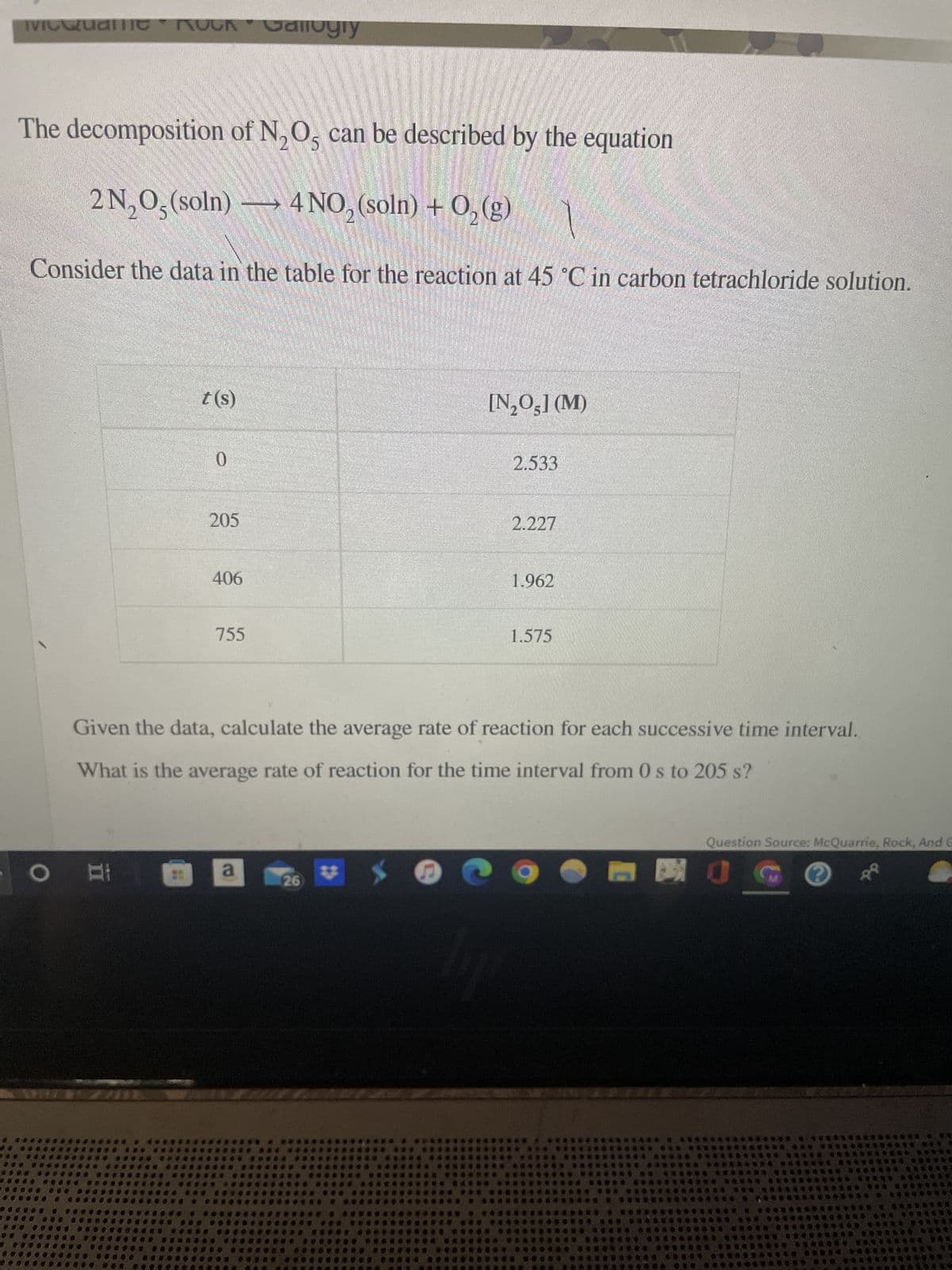 ivicQuame
The decomposition of N₂O5 can be described by the equation
2 N₂O5 (soln) — 4 NO₂ (soln) + O₂(g)
Consider the data in the table for the reaction at 45 °C in carbon tetrachloride solution.
O
• ROCK Callogiy
Al
t(s)
0
205
406
755
a
[N₂O5] (M)
26
2.533
2.227
Given the data, calculate the average rate of reaction for each successive time interval.
What is the average rate of reaction for the time interval from 0 s to 205 s?
1.962
1.575
Question Source: McQuarrie, Rock, And G
540