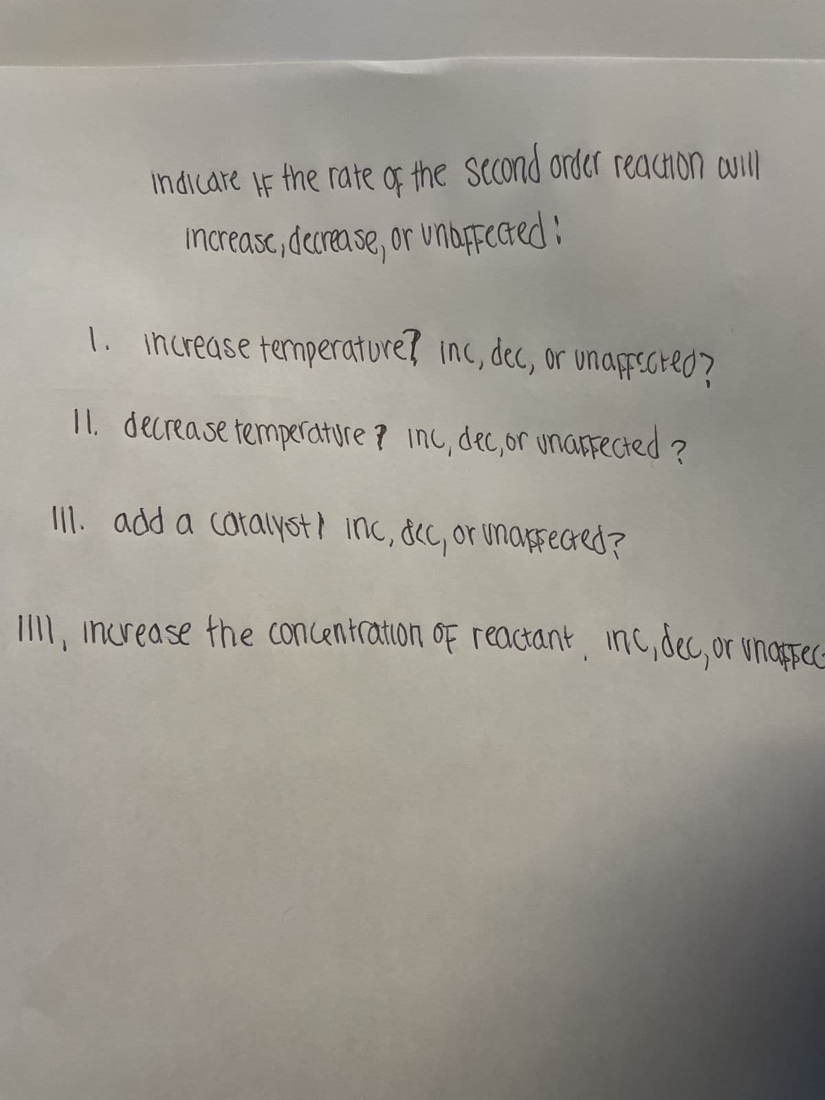 indicare if the rate of the second order reaction will
increase, decrease, or unaffected:
1. Increase temperature? inc, dec, or unaffected?
11. decrease temperature? Inc, dec, or unaffected?
III. add a catalyst inc, dec, or unaffected?
III, increase the concentration of reactant, inc, dec, or unaffec