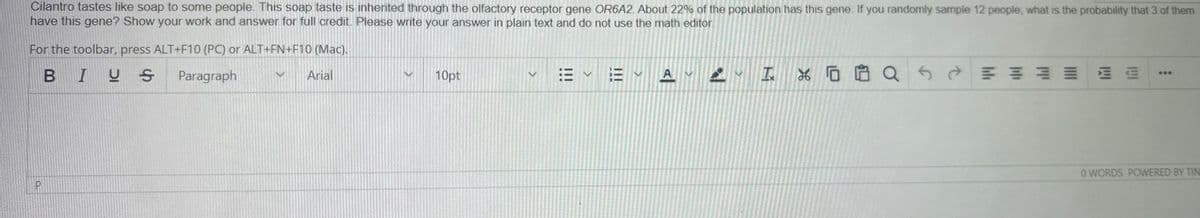 Cilantro tastes like soap to some people. This soap taste is inherited through the olfactory receptor gene OR6A2. About 22% of the population has this gene. If you randomly sample 12 people, what is the probability that 3 of them
have this gene? Show your work and answer for full credit. Please write your answer in plain text and do not use the math editor.
For the toolbar, press ALT+F10 (PC) or ALT+FN+F10 (Mac).
BIUS
Paragraph
M Arial
10pt
>
くく
EA I x 0 8 Q
E E
O WORDS POWERED BY TIN
