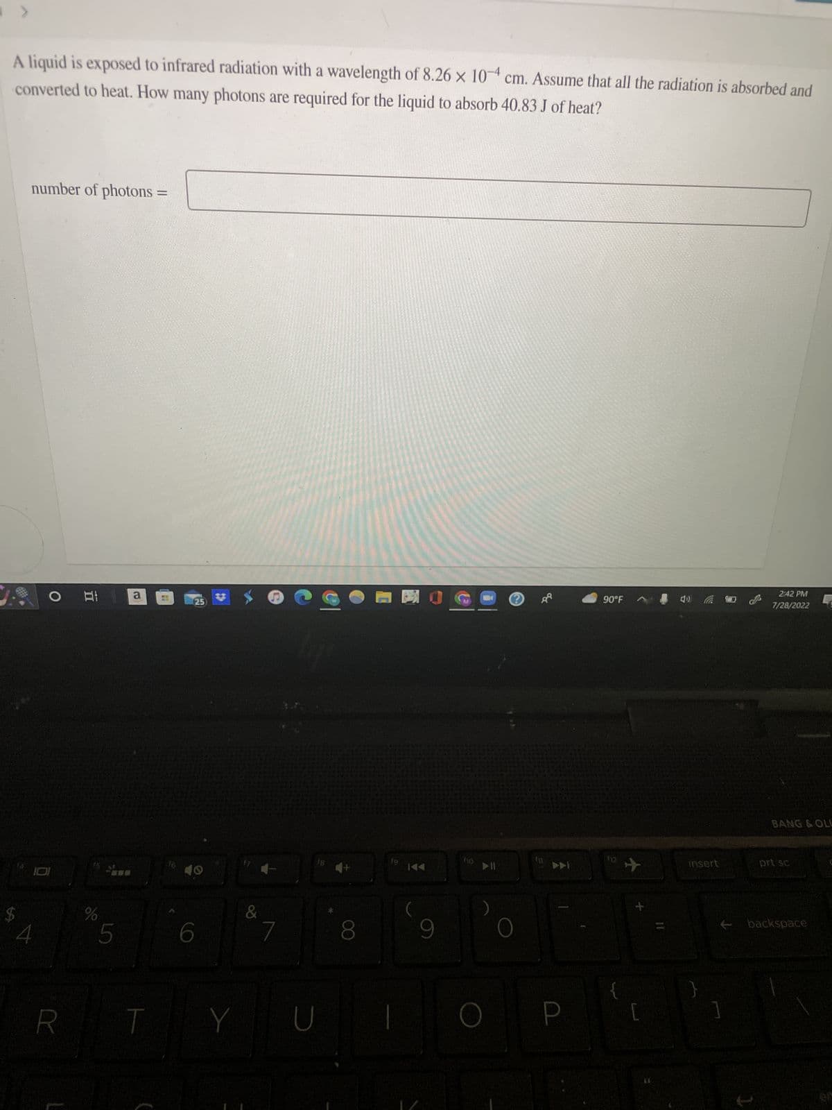 >
A liquid is exposed to infrared radiation with a wavelength of 8.26 x 10 cm. Assume that all the radiation is absorbed and
converted to heat. How many photons are required for the liquid to absorb 40.83 J of heat?
$
number of photons =
4
O At
R
%
5
a
T
ME
25
16:40
6
#
&
Y
7
U
4+
8
fg
9
110
Ⓒ
(12
P
90°F
✈
+
[
4)
insert
J's
2:42 PM
7/28/2022
1
BANG & OLL
prt sc
backspace