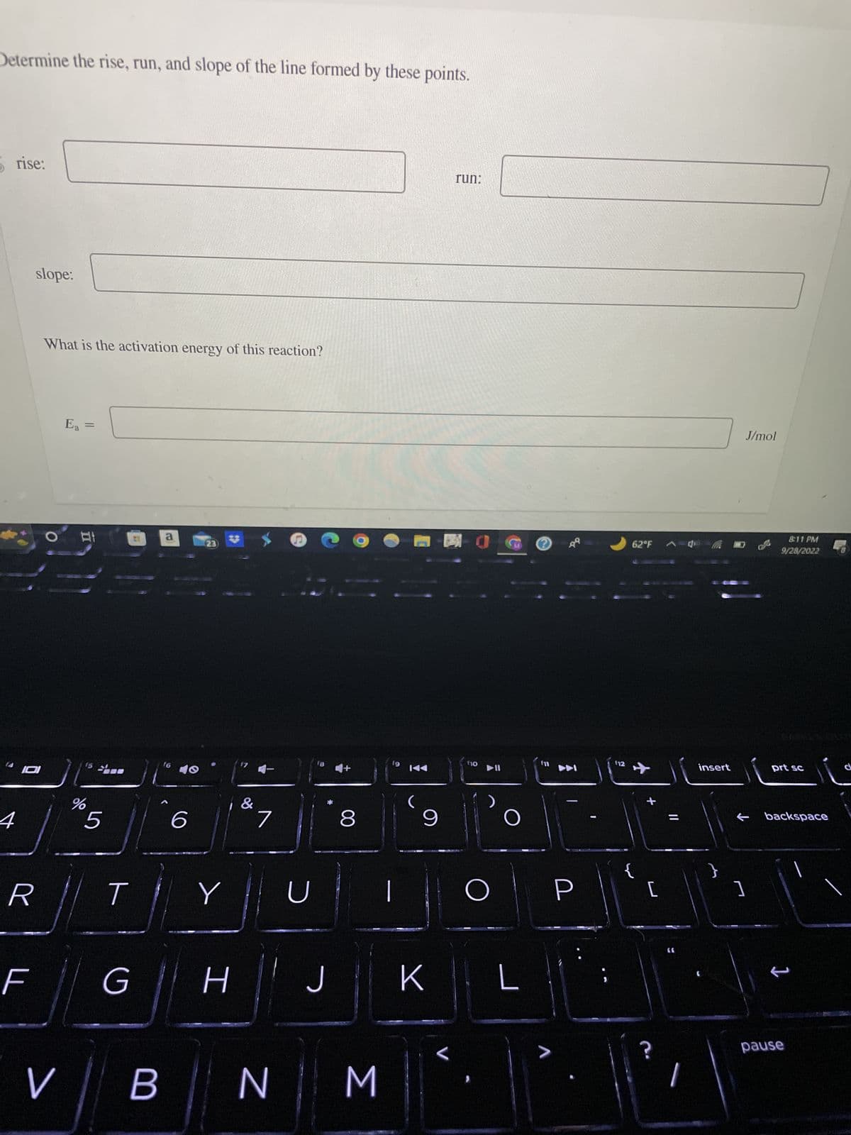 Determine the rise, run, and slope of the line formed by these points.
rise:
4
slope:
101
R
F
What is the activation energy of this reaction?
V
Ea =
81
%
5
T
G
B
a
f6
6
23
Y
H
17
&
4-
7
U
18
J
9
8
N || M
19
9
K
run:
(10
▶II
O
L
?
>
-
P
62°F C
{
[
?
insert
}
J/mol
←
1
8:11 PM
9/28/2022
prt sc
backspace
1
pause
d