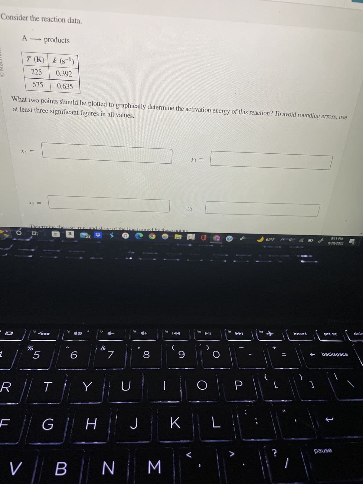 Consider the reaction data.
munew
1
A → products
R
T (K)
225
575
at least three significant figures in all values.
What two points should be plotted to graphically determine the activation energy of this reaction? To avoid rounding errors, use
x₁ =
x2 =
k (s¹)
0.392
0.635
%
5
Determine the rise run and slope of the line formed by these points
At
a
E
T
G
f6
40
6
23)
Y
H
&
7
V
v ||
BN
U
18
J
8
M
19
9
y₁ =
K
y2 =
L
f1o
►II
O
O
L
7
112
62°F 0
{
[
C.
insert
811 PM
9/28/2022
]
prt sc
← backspace
pause
dele