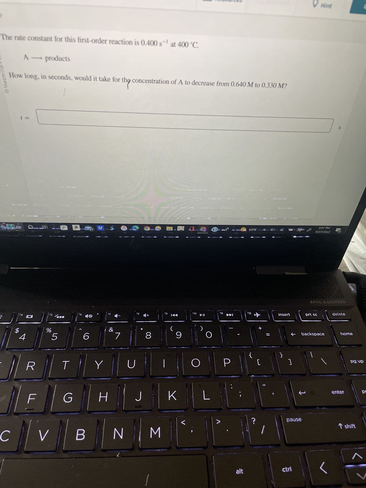 The rate constant for this first-order reaction is 0.400 s¹ at 400 °C.
Macmillan
A - products
theg.
How long, in seconds, would it take for the concentration of A to decrease from 0.640 M to 0.330 M?
C
$
(4
4
OH
IDI
R
F
%
5
00
T
G
a
f6
6
V B
27
Y
17
&
H
7
U
18
*
J
8
NM
fg
✓
9
K
f10
O
2
O
L
f11
>
P
alt
69°F
112
?
[
||
insert
]
pause
ctrl
Hint
3:47 PM
9/27/2022
← backspace
prt sc
S
BANG & OLUFSEN
13
delete
home
enter
pg up
T shift
po
V