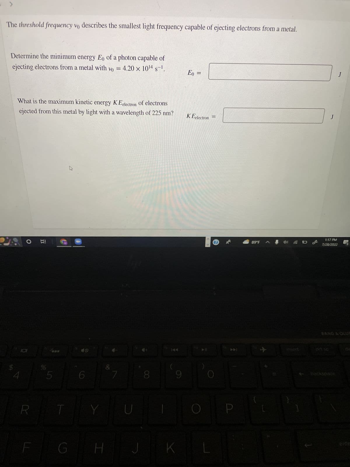The threshold frequency vo describes the smallest light frequency capable of ejecting electrons from a metal.
Determine the minimum energy Eo of a photon capable of
ejecting electrons from a metal with vo = 4.20 x 10¹4 s¯¹.
What is the maximum kinetic energy K Eelectron of electrons
ejected from this metal by light with a wavelength of 225 nm?
4
O Et
R
%
5
T
G
6
Y
&
H
D
8
9
K
Eo =
KEelectron
=
P
89°F
3
J
1
1:17 PM
7/28/2022
backspace
J