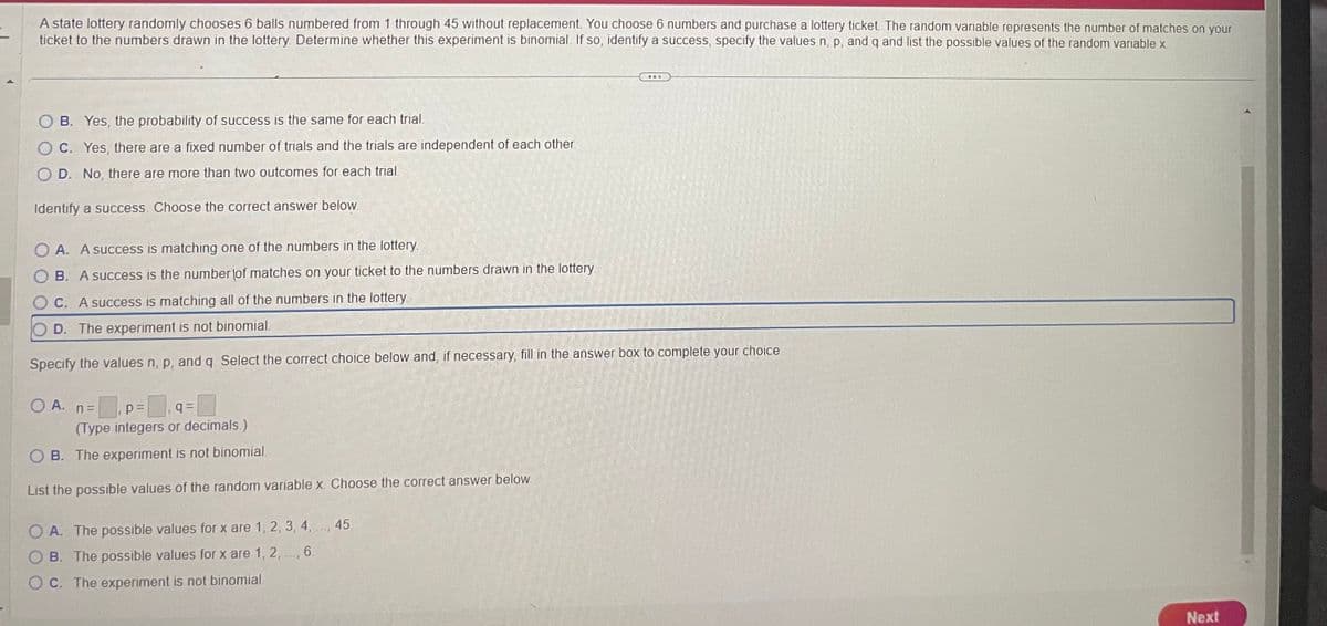 A state lottery randomly chooses 6 balls numbered from 1 through 45 without replacement. You choose 6 numbers and purchase a lottery ticket. The random variable represents the number of matches on your
ticket to the numbers drawn in the lottery. Determine whether this experiment is binomial. If so, identify a success, specify the values n, p, and q and list the possible values of the random variable x.
B. Yes, the probability of success is the same for each trial.
OC. Yes, there are a fixed number of trials and the trials are independent of each other.
D. No, there are more than two outcomes for each trial.
Identify a success. Choose the correct answer below.
OA. A success is matching one of the numbers in the lottery.
B. A success is the number of matches on your ticket to the numbers drawn in the lottery
OC. A success is matching all of the numbers in the lottery.
D. The experiment is not binomial.
Specify the values n, p, and q. Select the correct choice below and, if necessary, fill in the answer box to complete your choice.
O A. n=
p=
q=
(Type integers or decimals.)
OB. The experiment is not binomial.
List the possible values of the random variable x. Choose the correct answer below.
...
OA. The possible values for x are 1, 2, 3, 4, ..., 45.
B. The possible values for x are 1, 2,., 6.
OC. The experiment is not binomial.
Next