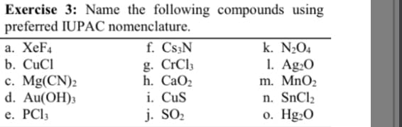 Exercise 3: Name the following compounds using
preferred IUPAC nomenclature.
a. XeF4
b. CuCl
c. Mg(CN)2
d. Au(OH)3
e. PC13
f. Cs3N
g. CrCl3
h. CaOz
i.
CuS
j. SO₂
k. N₂O4
1. Ag₂0
m. MnO₂
n. SnCh
o. Hg₂0