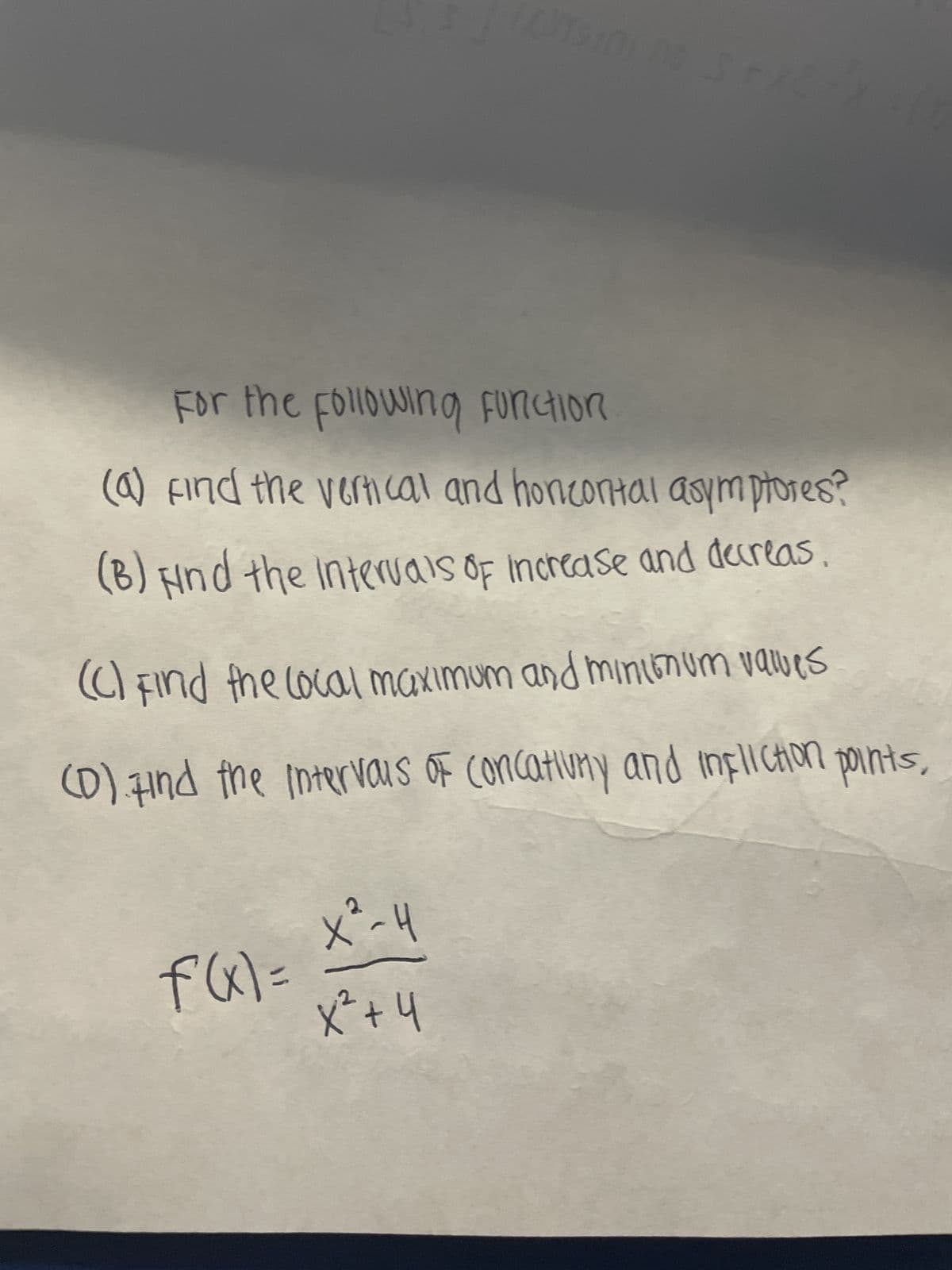 For the following Function
(a) Find the vertical and honeontal asymptores?
(B) Find the intervals of increase and decreas
Casino SFA
(C) Find the local maximum and minimum values
(D) Find the intervals Of Concativny and infliction points,
f(x) =
X²-H
x² + 4