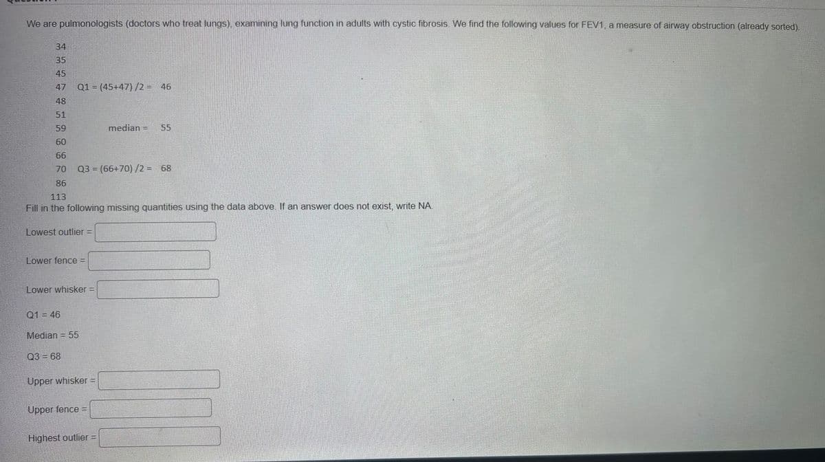We are pulmonologists (doctors who treat lungs), examining lung function in adults with cystic fibrosis. We find the following values for FEV1, a measure of airway obstruction (already sorted).
34
35
45
48
51
59
60
66
70 Q3 = (66+70)/2 = 68
86
Q1 = (45+47)/2 = 46
113
Fill in the following missing quantities using the data above. If an answer does not exist, write NA
Lowest outlier =
Lower fence =
Lower whisker =
Q1 = 46
Median = 55
Q3 = 68
Upper whisker =
Upper fence =
median = 55
Highest outlier =