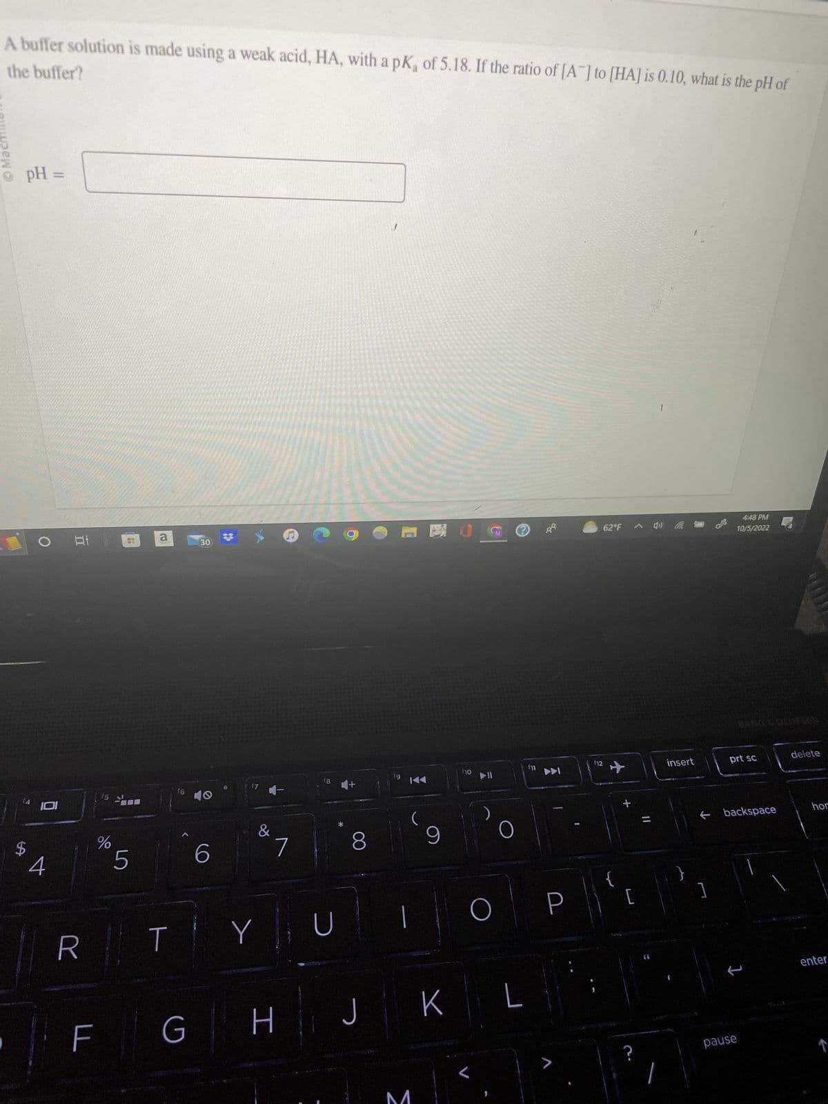 A buffer solution is made using a weak acid, HA, with a pK, of 5.18. If the ratio of [A] to [HA] is 0.10, what is the pH of
the buffer?
Macmill
pH =
14
IDI
4
at 1
R
LL
%
mw
5
a
T
f6
G
30
6
&
Y
7
H
18 4+
D
8
J
fg
3
9
K
f10
▶II
O
L
L
f11
88
P
62°F 4)
112
{
[
insert
4:48 PM
10/5/2022
prt sc
← backspace
1
pause
delete
hor
enter